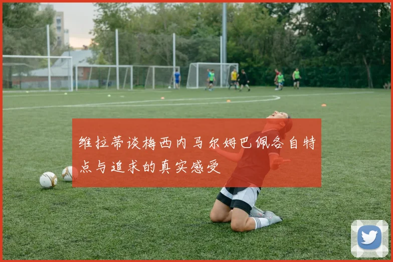 维拉蒂谈梅西内马尔姆巴佩各自特点与追求的真实感受