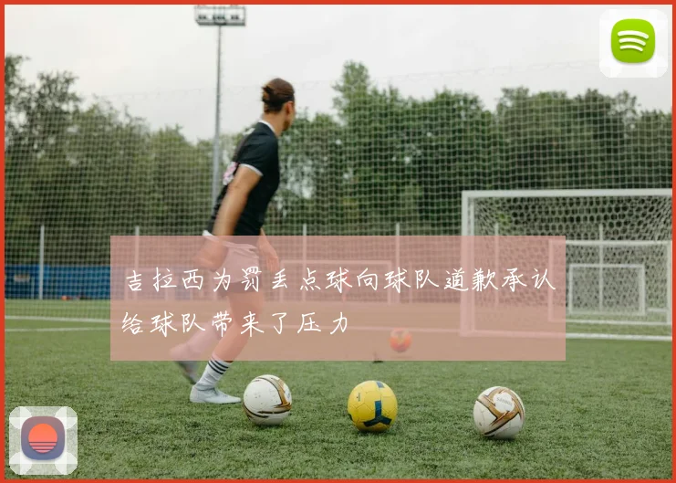 吉拉西为罚丢点球向球队道歉承认给球队带来了压力