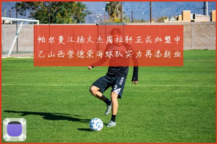 帕尔曼江杨文杰周祉轩正式加盟中乙山西崇德荣海球队实力再添新血
