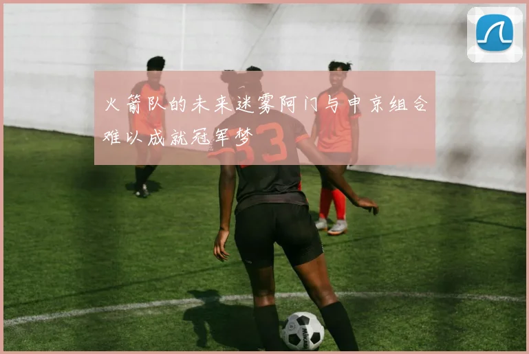 火箭队的未来迷雾阿门与申京组合难以成就冠军梦