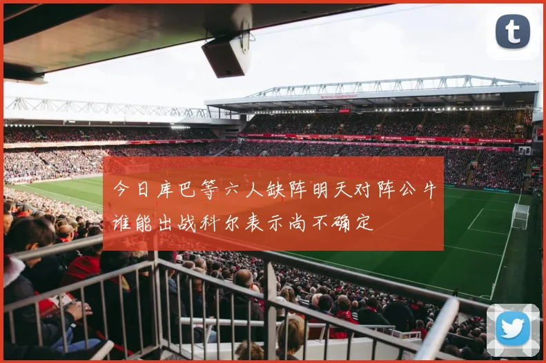 今日库巴等六人缺阵明天对阵公牛谁能出战科尔表示尚不确定