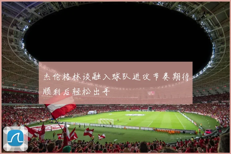 杰伦格林谈融入球队进攻节奏期待顺利后轻松出手