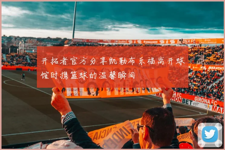 开拓者官方分享凯勒布乐福离开球馆时携篮球的温馨瞬间
