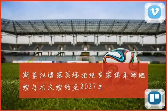 斯基拉透露莫塔拒绝多家俱乐部继续与尤文续约至2027年