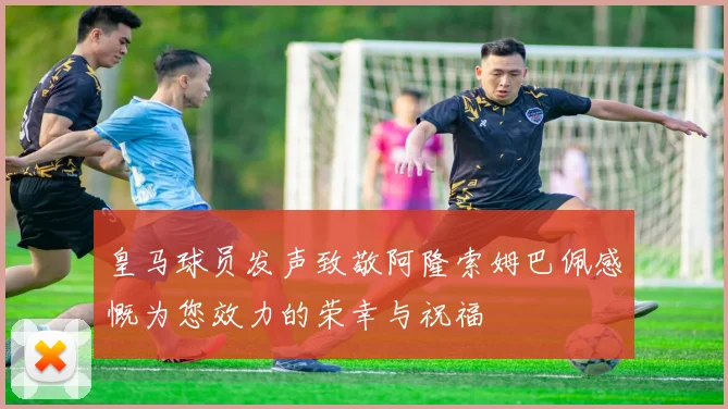 皇马球员发声致敬阿隆索姆巴佩感慨为您效力的荣幸与祝福