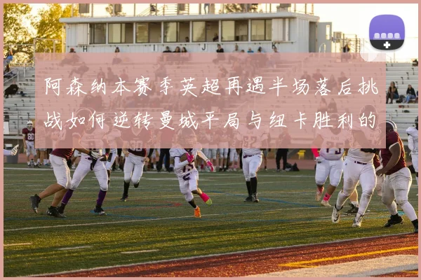 阿森纳本赛季英超再遇半场落后挑战如何逆转曼城平局与纽卡胜利的启示