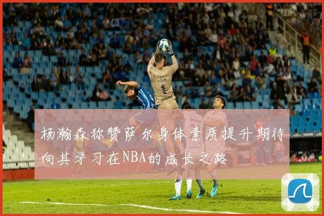 杨瀚森称赞萨尔身体素质提升期待向其学习在NBA的成长之路
