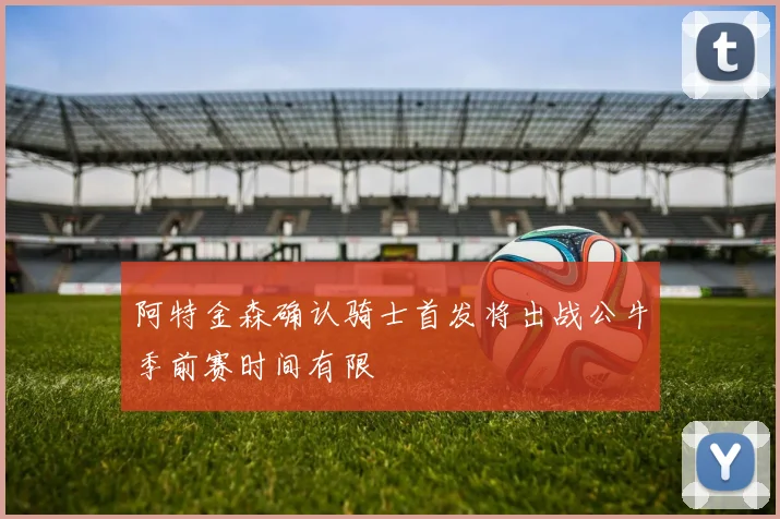 阿特金森确认骑士首发将出战公牛季前赛时间有限
