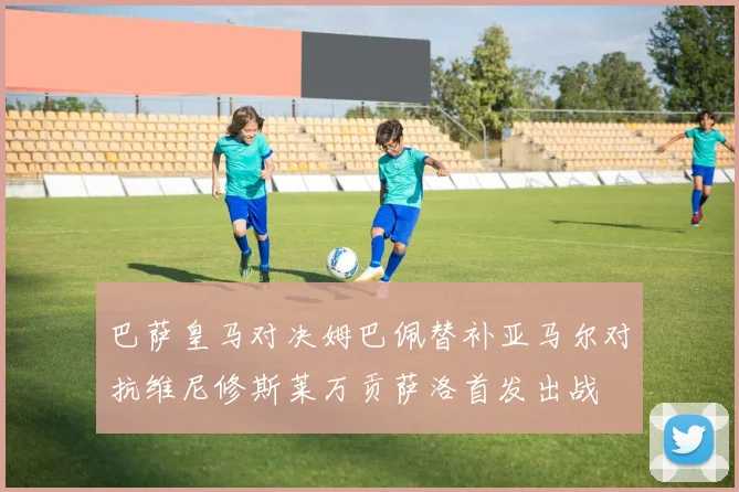 巴萨皇马对决姆巴佩替补亚马尔对抗维尼修斯莱万贡萨洛首发出战