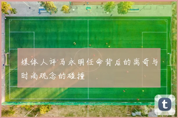 媒体人评马永明任命背后的离奇与时尚观念的碰撞