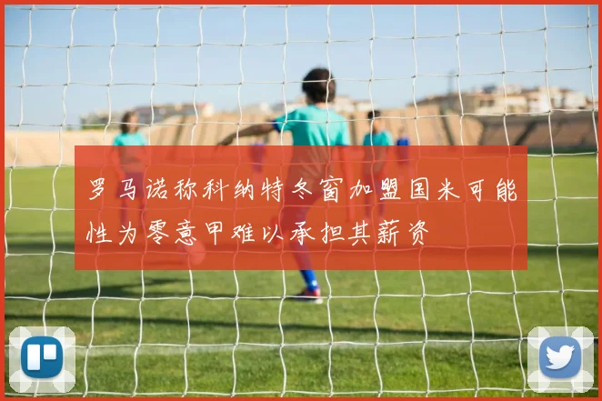 罗马诺称科纳特冬窗加盟国米可能性为零意甲难以承担其薪资