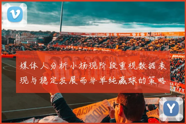媒体人分析小杨现阶段重视数据表现与稳定发展而非单纯赢球的策略