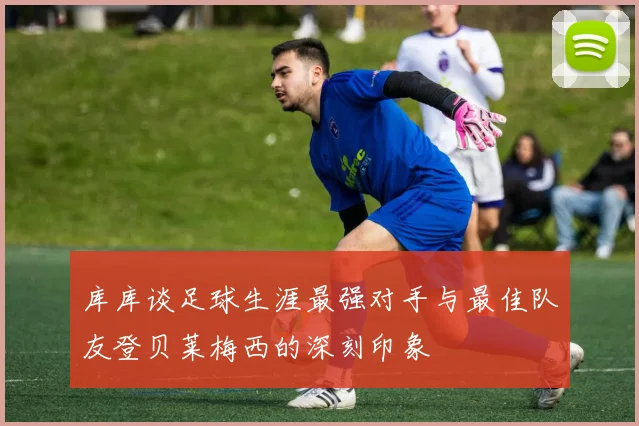 库库谈足球生涯最强对手与最佳队友登贝莱梅西的深刻印象