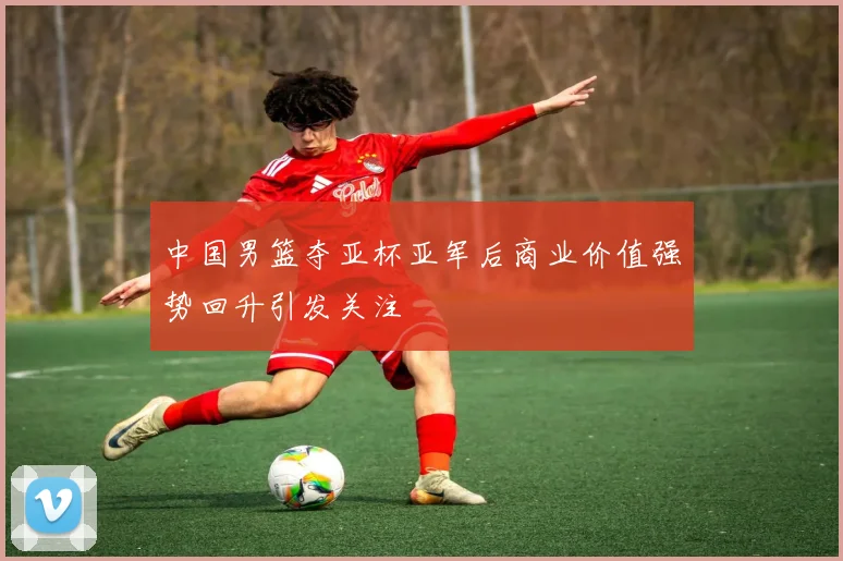 中国男篮夺亚杯亚军后商业价值强势回升引发关注