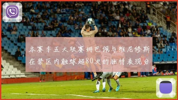 本赛季五大联赛姆巴佩与维尼修斯在禁区内触球超80次的独特表现分析