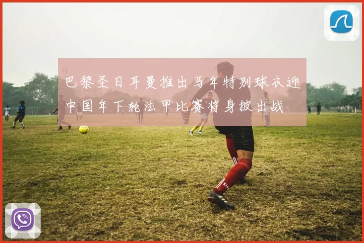 巴黎圣日耳曼推出马年特别球衣迎中国年下轮法甲比赛将身披出战