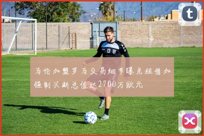 马伦加盟罗马交易细节曝光租借加强制买断总值达2700万欧元