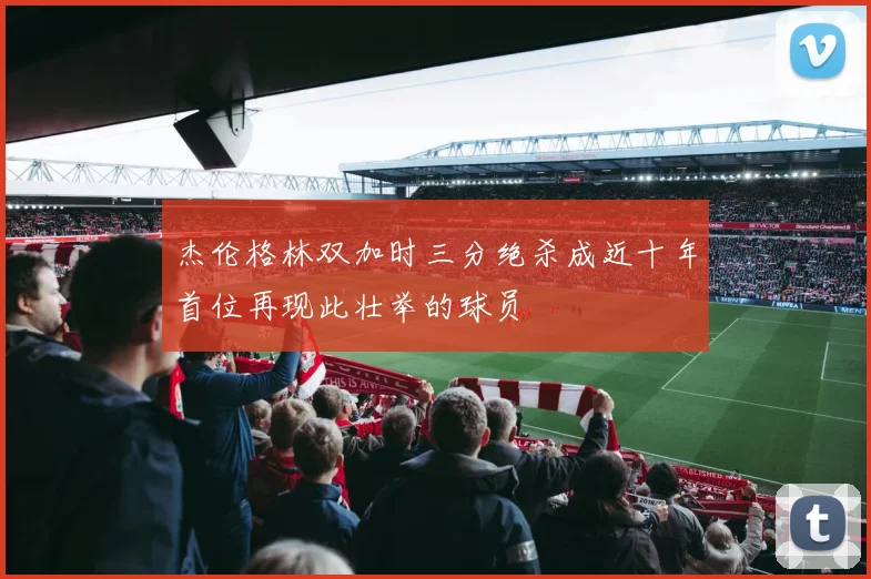 杰伦格林双加时三分绝杀成近十年首位再现此壮举的球员