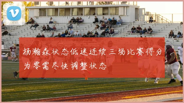 杨瀚森状态低迷连续三场比赛得分为零需尽快调整状态