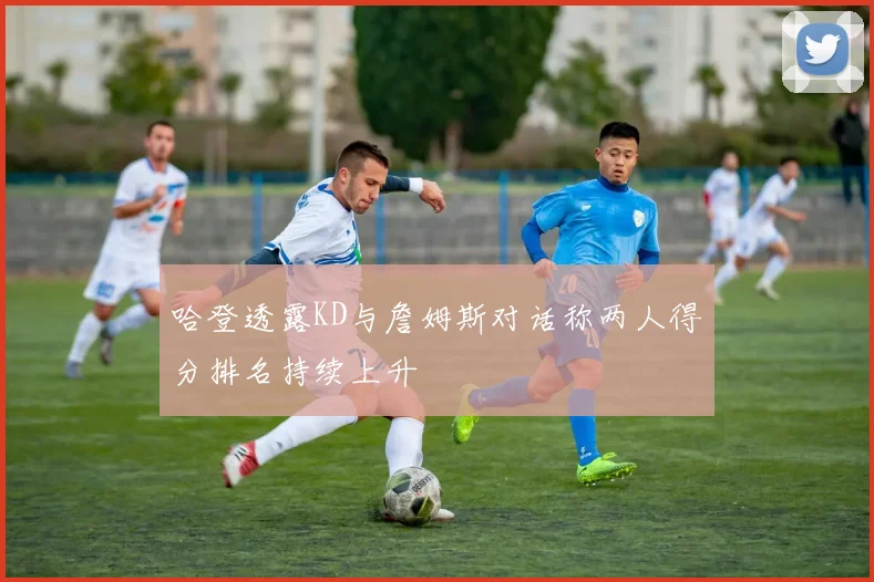 哈登透露KD与詹姆斯对话称两人得分排名持续上升