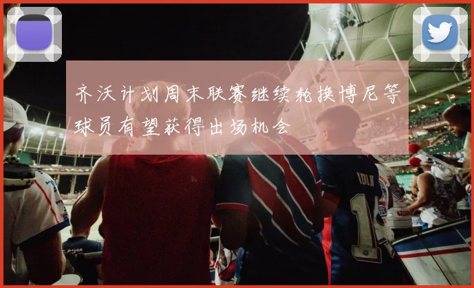 齐沃计划周末联赛继续轮换博尼等球员有望获得出场机会