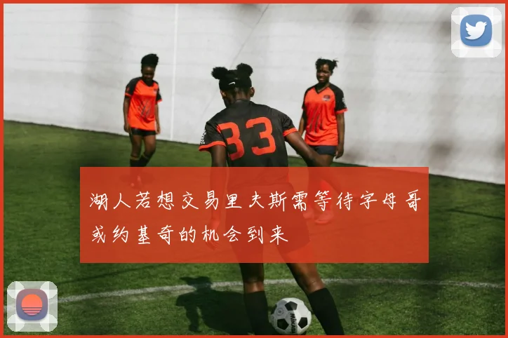 湖人若想交易里夫斯需等待字母哥或约基奇的机会到来