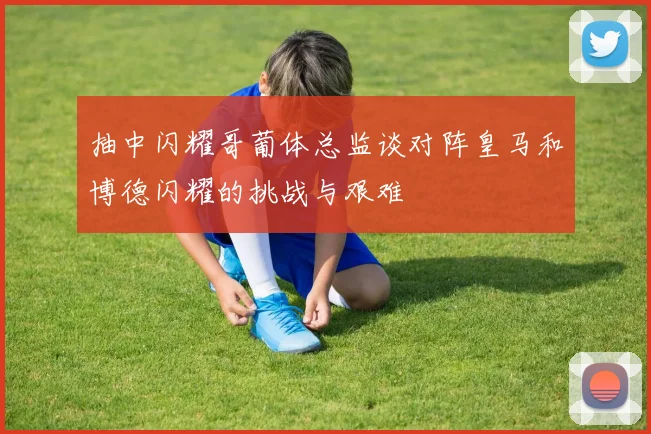 抽中闪耀哥葡体总监谈对阵皇马和博德闪耀的挑战与艰难