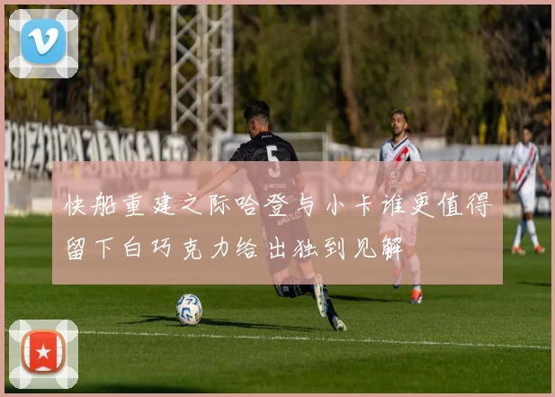 快船重建之际哈登与小卡谁更值得留下白巧克力给出独到见解