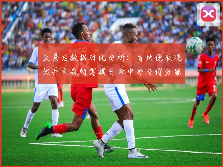 交易后数据对比分析：肯纳德表现优异文森特需提升命中率与得分能力