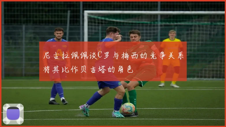 尼古拉佩佩谈C罗与梅西的竞争关系将其比作贝吉塔的角色