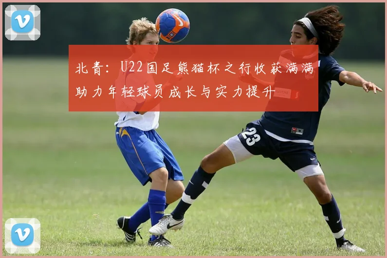 北青：U22国足熊猫杯之行收获满满助力年轻球员成长与实力提升