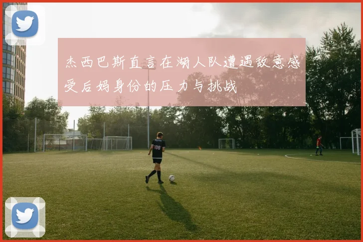 杰西巴斯直言在湖人队遭遇敌意感受后妈身份的压力与挑战