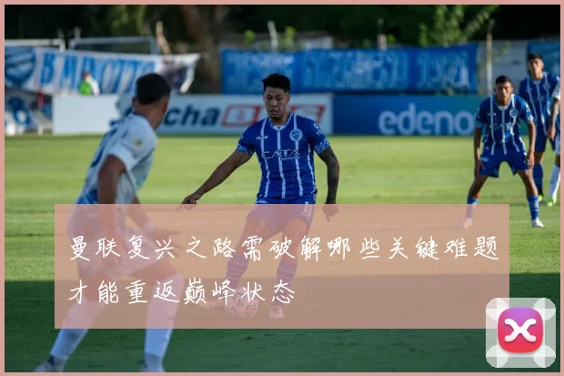 曼联复兴之路需破解哪些关键难题才能重返巅峰状态